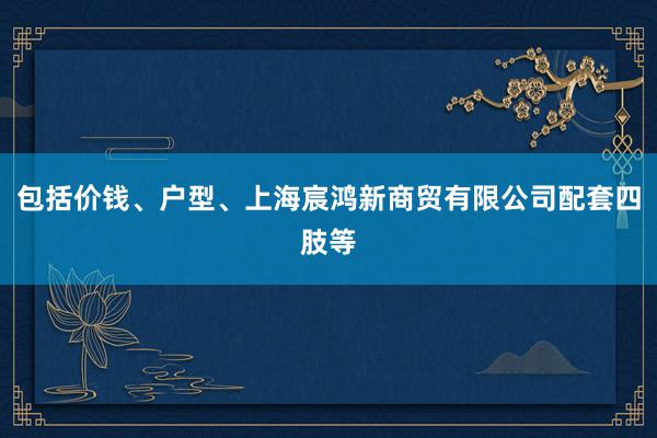 包括价钱、户型、上海宸鸿新商贸有限公司配套四肢等