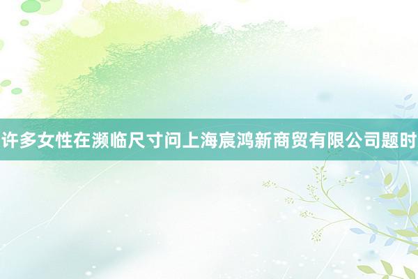 许多女性在濒临尺寸问上海宸鸿新商贸有限公司题时