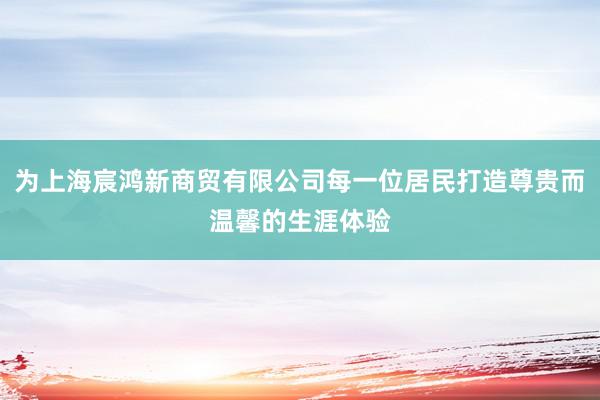 为上海宸鸿新商贸有限公司每一位居民打造尊贵而温馨的生涯体验